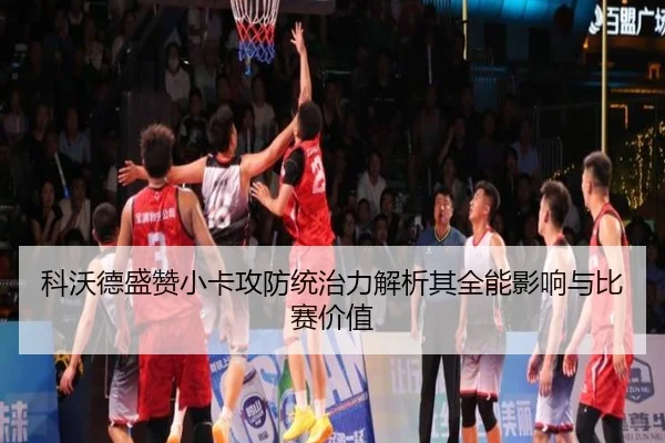 科沃德盛赞小卡攻防统治力解析其全能影响与比赛价值