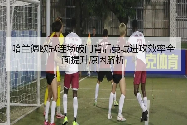 哈兰德欧冠连场破门背后曼城进攻效率全面提升原因解析